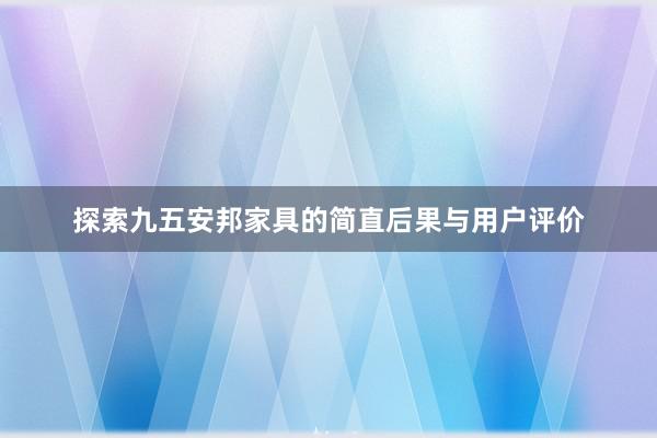 探索九五安邦家具的简直后果与用户评价